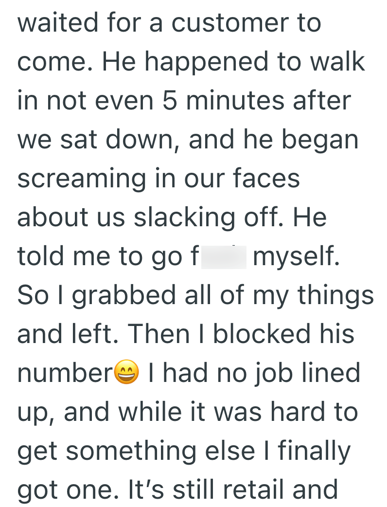 waited for a customer to come. He happened to walk in not even 5 minutes after we sat down, and he began screaming in our faces about us slacking off. He told me to go f myself. So I grabbed all of my things and left. Then I blocked his number I had no job lined up, and while it was hard to get something else I finally got one. It's still retail and