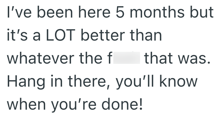 I've been here 5 months but it's a LOT better than whatever the f that was. Hang in there, you'll know when you're done!