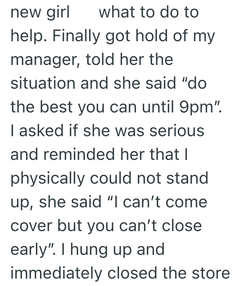 new girl what to do to help. Finally got hold of my manager, told her the situation and she said "do the best you can until 9pm". I asked if she was serious and reminded her that I physically could not stand up, she said "I can't come cover but you can't close early". I hung up and immediately closed the store