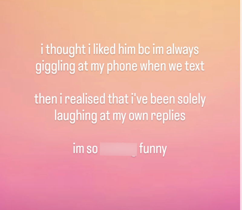 i thought i liked him bc im always giggling at my phone when we text then i realised that i've been solely laughing at my own replies im so fucking funny