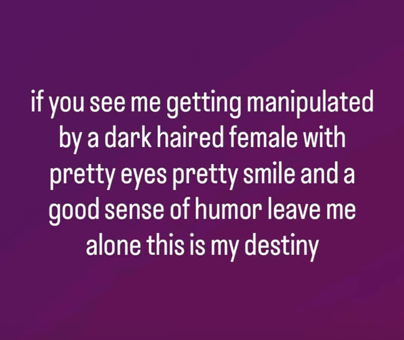 if you see me getting manipulated by a dark haired female with pretty eyes pretty smile and a good sense of humor leave me alone this is my destiny