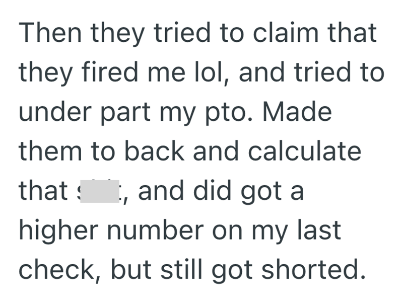 Then they tried to claim that they fired me lol, and tried to under part my pto. Made them to back and calculate that וי and did got a higher number on my last check, but still got shorted.
