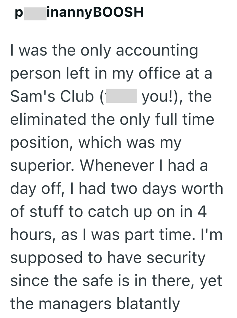 p inannyBOOSH I was the only accounting person left in my office at a Sam's Club (1 you!), the eliminated the only full time position, which was my superior. Whenever I had a day off, I had two days worth of stuff to catch up on in 4 hours, as I was part time. I'm supposed to have security since the safe is in there, yet the managers blatantly