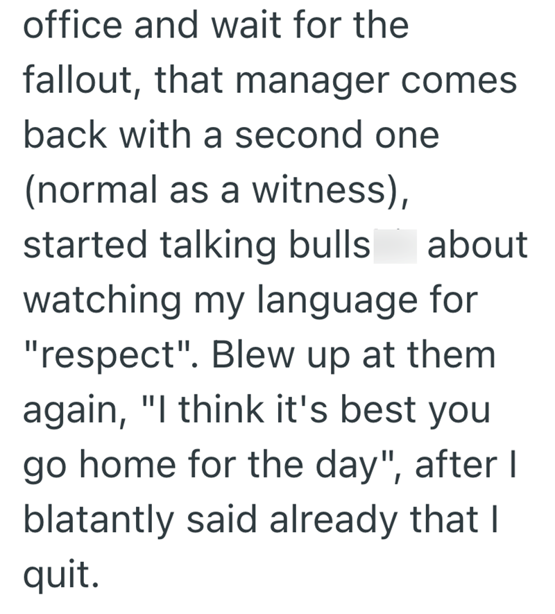 office and wait for the fallout, that manager comes back with a second one (normal as a witness), about started talking bulls watching my language for "respect". Blew up at them again, "I think it's best you go home for the day", after I blatantly said already that I quit.