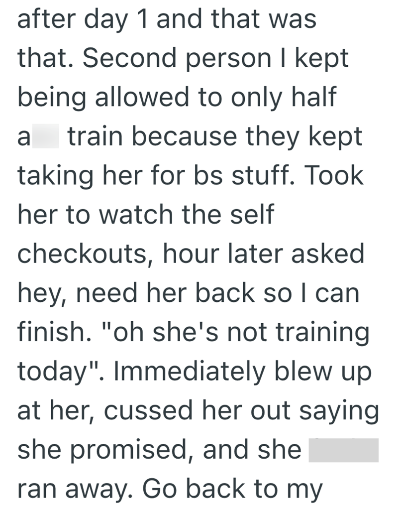 after day 1 and that was that. Second person I kept being allowed to only half a train because they kept taking her for bs stuff. Took her to watch the self checkouts, hour later asked hey, need her back so I can finish. "oh she's not training today". Immediately blew up. at her, cussed her out saying she promised, and she ran away. Go back to my