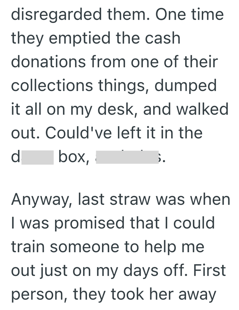 disregarded them. One time they emptied the cash donations from one of their collections things, dumped it all on my desk, and walked out. Could've left it in the d box, Anyway, last straw was when I was promised that I could train someone to help me out just on my days off. First person, they took her away.