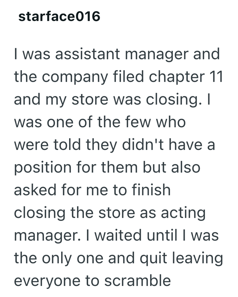 starface016 I was assistant manager and the company filed chapter 11 and my store was closing. I was one of the few who were told they didn't have a position for them but also asked for me to finish closing the store as acting manager. I waited until I was the only one and quit leaving everyone to scramble