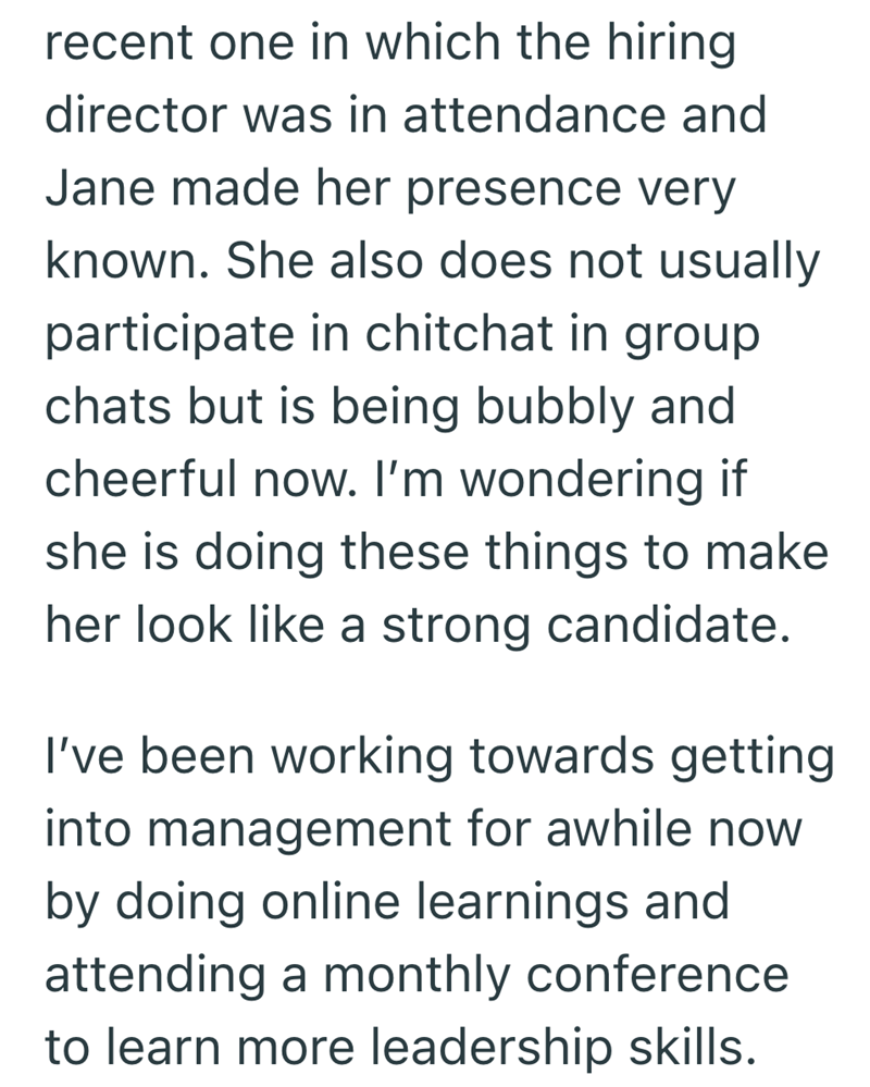 recent one in which the hiring director was in attendance and Jane made her presence very known. She also does not usually participate in chitchat in group chats but is being bubbly and cheerful now. I'm wondering if she is doing these things to make her look like a strong candidate. I've been working towards getting into management for awhile now by doing online learnings and attending a monthly conference to learn more leadership skills.