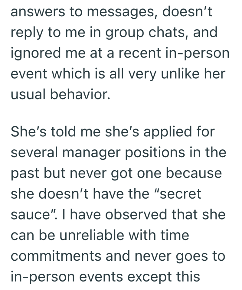 answers to messages, doesn't reply to me in group chats, and ignored me at a recent in-person event which is all very unlike her usual behavior. She's told me she's applied for several manager positions in the past but never got one because she doesn't have the "secret sauce". I have observed that she can be unreliable with time commitments and never goes to in-person events except this