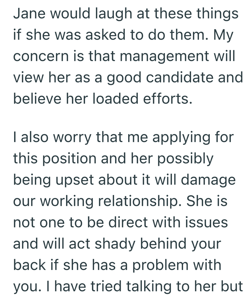 Jane would laugh at these things if she was asked to do them. My concern is that management will view her as a good candidate and believe her loaded efforts. I also worry that me applying for this position and her possibly being upset about it will damage our working relationship. She is not one to be direct with issues and will act shady behind your back if she has a problem with you. I have tried talking to her but