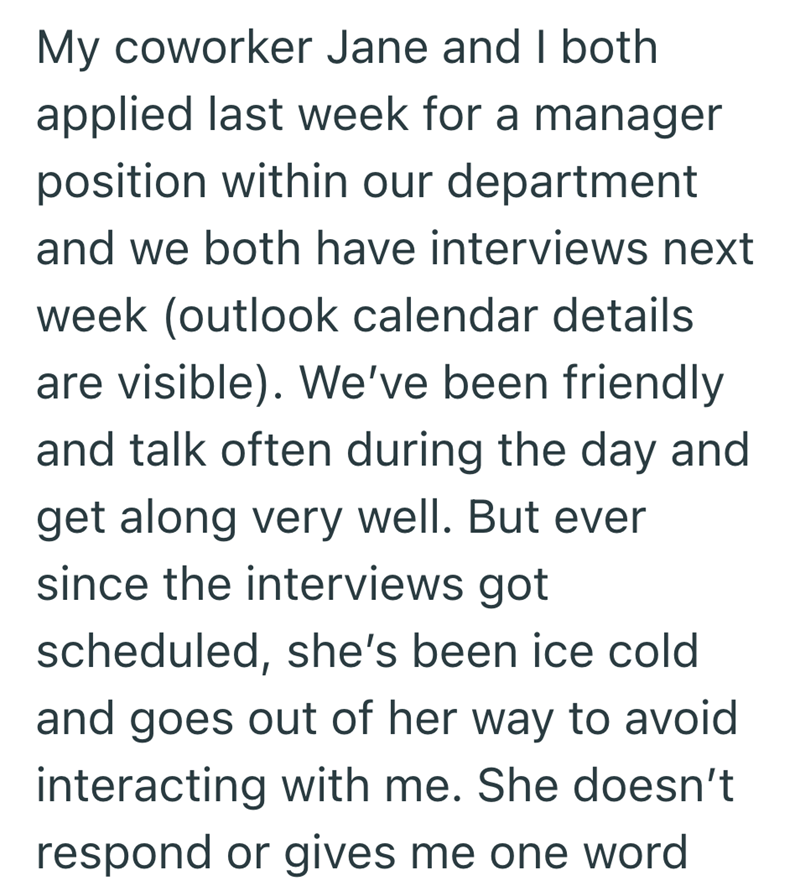 My coworker Jane and I both applied last week for a manager position within our department and we both have interviews next week (outlook calendar details are visible). We've been friendly and talk often during the day and get along very well. But ever since the interviews got scheduled, she's been ice cold and goes out of her way to avoid interacting with me. She doesn't respond or gives me one word