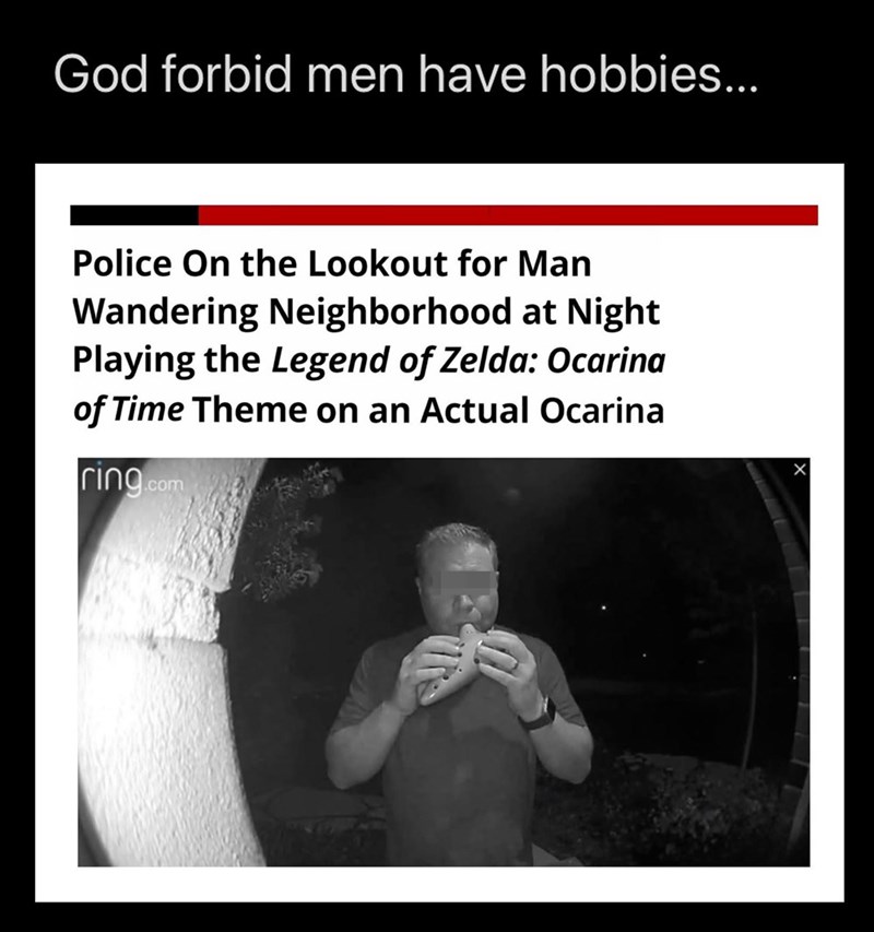 God forbid men have hobbies... Police On the Lookout for Man Wandering Neighborhood at Night Playing the Legend of Zelda: Ocarina of Time Theme on an Actual Ocarina ring.com