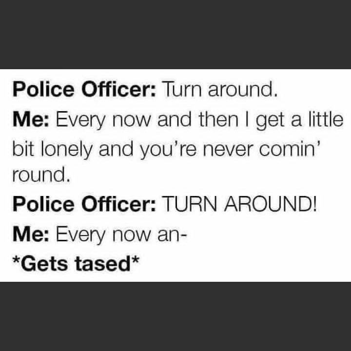 Police Officer: Turn around. Me: Every now and then I get a little bit lonely and you're never comin' round. Police Officer: TURN AROUND! Me: Every now an- *Gets tased*