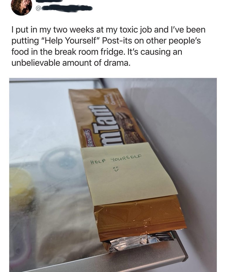 I put in my two weeks at my toxic job and I've been putting "Help Yourself" Post-its on other people's food in the break room fridge. It's causing an unbelievable amount of drama. ARNOTTS mTam HELP YOURSELF P