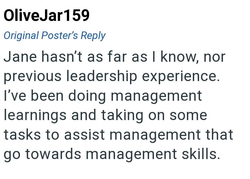 OliveJar159 Original Poster's Reply Jane hasn't as far as I know, nor previous leadership experience. I've been doing management learnings and taking on some tasks to assist management that go towards management skills.