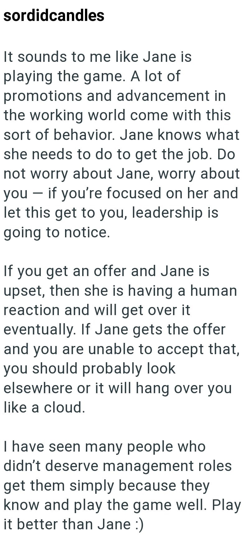 sordidcandles It sounds to me like Jane is playing the game. A lot of promotions and advancement in the working world come with this sort of behavior. Jane knows what she needs to do to get the job. Do not worry about Jane, worry about you if you're focused on her and - let this get to you, leadership is going to notice. If you get an offer and Jane is upset, then she is having a human reaction and will get over it eventually. If Jane gets the offer and you are unable to accept that, you should