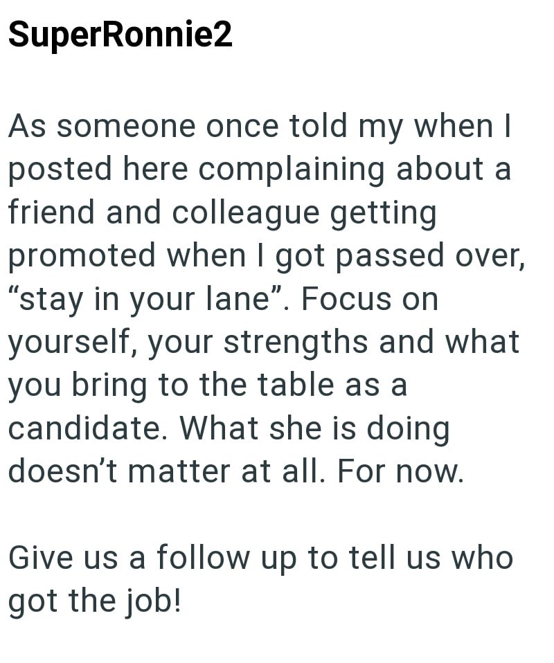 SuperRonnie2 As someone once told my when I posted here complaining about a friend and colleague getting promoted when I got passed over, "stay in your lane". Focus on yourself, your strengths and what you bring to the table as a candidate. What she is doing doesn't matter at all. For now. Give us a follow up to tell us who got the job!