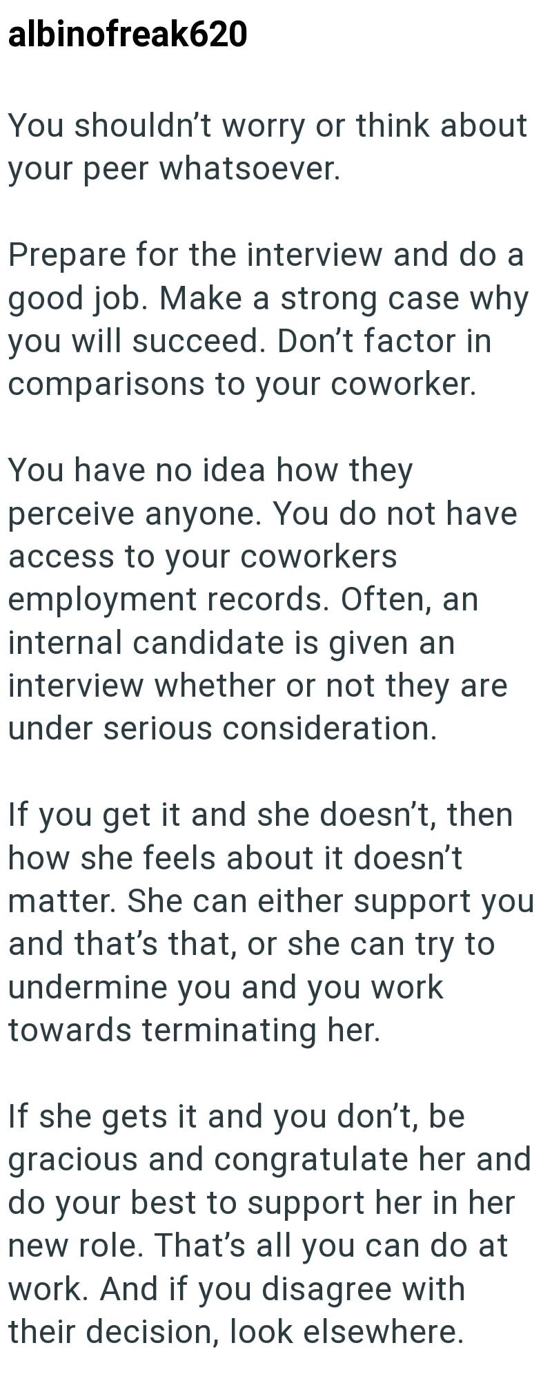 albinofreak620 You shouldn't worry or think about your peer whatsoever. Prepare for the interview and do a good job. Make a strong case why you will succeed. Don't factor in comparisons to your coworker. You have no idea how they perceive anyone. You do not have access to your coworkers employment records. Often, an internal candidate is given an interview whether or not they are under serious consideration. If you get it and she doesn't, then how she feels about it doesn't matter. She can eithe