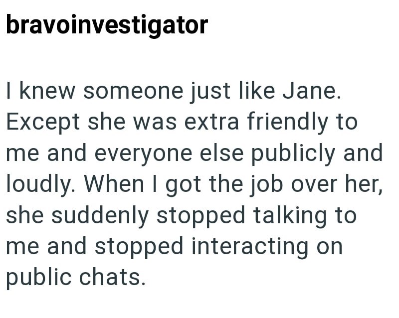bravoinvestigator I knew someone just like Jane. Except she was extra friendly to me and everyone else publicly and loudly. When I got the job over her, she suddenly stopped talking to me and stopped interacting on public chats.