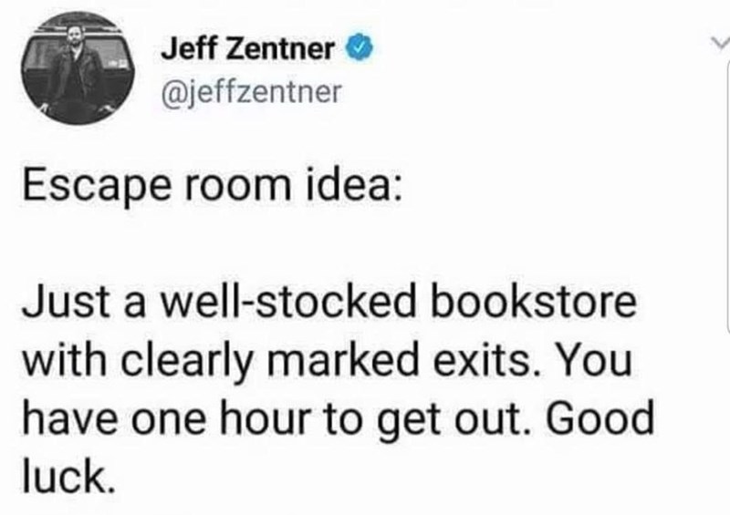 Jeff Zentner @jeffzentner Escape room idea: Just a well-stocked bookstore with clearly marked exits. You have one hour to get out. Good luck.