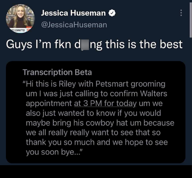 EY COMMITTEE Jessica Huseman @Jessica Huseman Guys I'm fkn dãng this is the best Transcription Beta "Hi this is Riley with Petsmart grooming um I was just calling to confirm Walters appointment at 3 PM for today um we also just wanted to know if you would maybe bring his cowboy hat um because we all really really want to see that so thank you so much and we hope to see you soon bye..."
