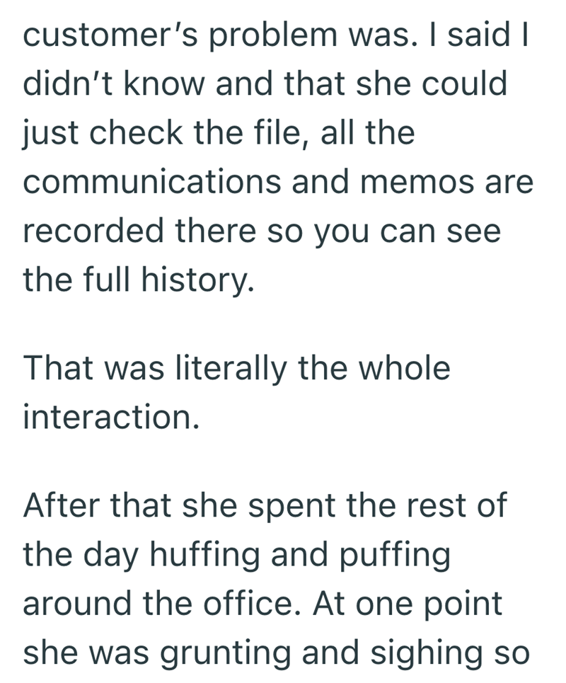 customer's problem was. I said I didn't know and that she could just check the file, all the communications and memos are recorded there so you can see the full history. That was literally the whole interaction. After that she spent the rest of the day huffing and puffing around the office. At one point she was grunting and sighing so