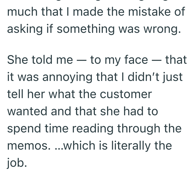 much that I made the mistake of asking if something was wrong. - She told me to my face — that - it was annoying that I didn't just tell her what the customer wanted and that she had to spend time reading through the memos....which is literally the job.