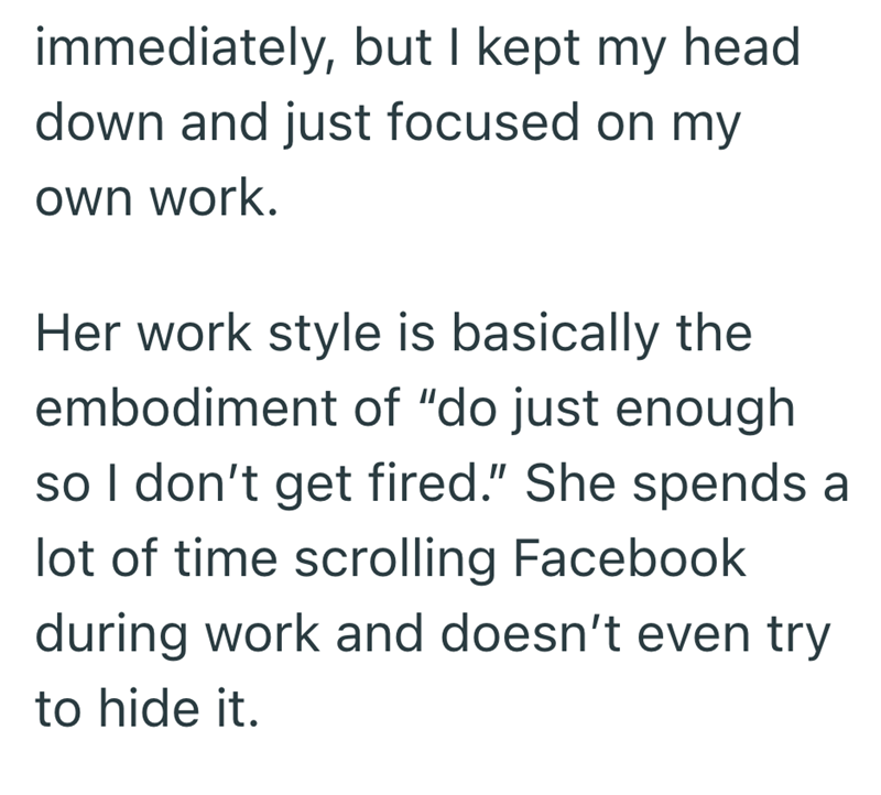 immediately, but I kept my head down and just focused on my own work. Her work style is basically the embodiment of "do just enough so I don't get fired." She spends a lot of time scrolling Facebook during work and doesn't even try to hide it.