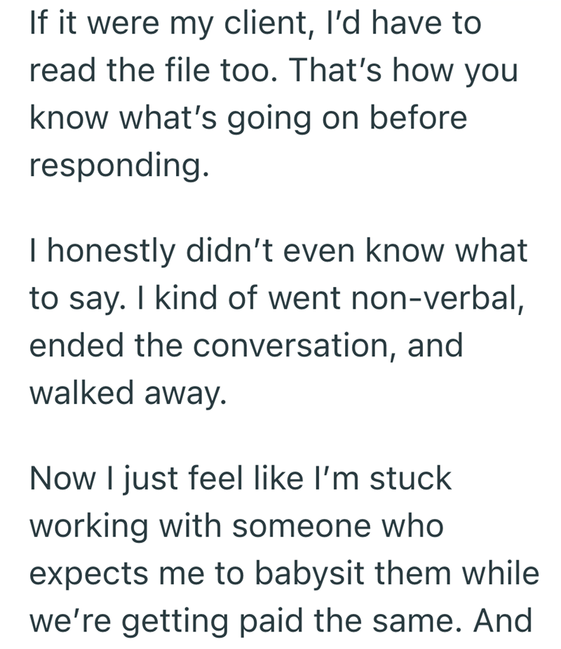 If it were my client, I'd have to read the file too. That's how you know what's going on before responding. I honestly didn't even know what to say. I kind of went non-verbal, ended the conversation, and walked away. Now I just feel like I'm stuck working with someone who expects me to babysit them while we're getting paid the same. And