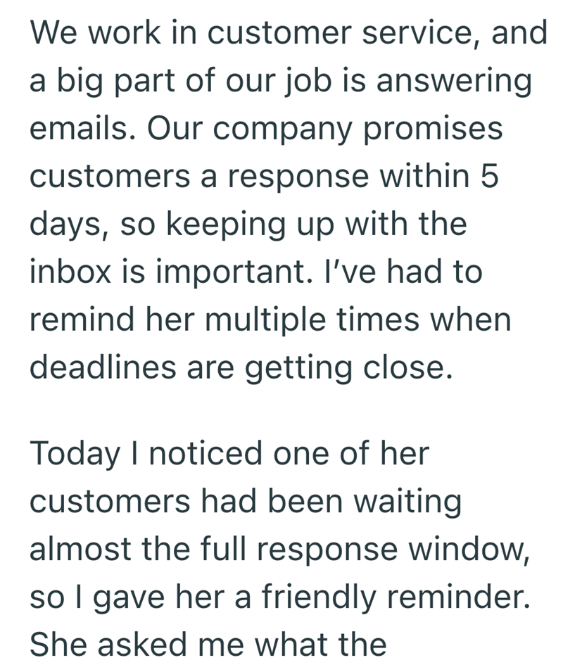 We work in customer service, and a big part of our job is answering emails. Our company promises customers a response within 5 days, so keeping up with the inbox is important. I've had to remind her multiple times when deadlines are getting close. Today I noticed one of her customers had been waiting almost the full response window, so I gave her a friendly reminder. She asked me what the