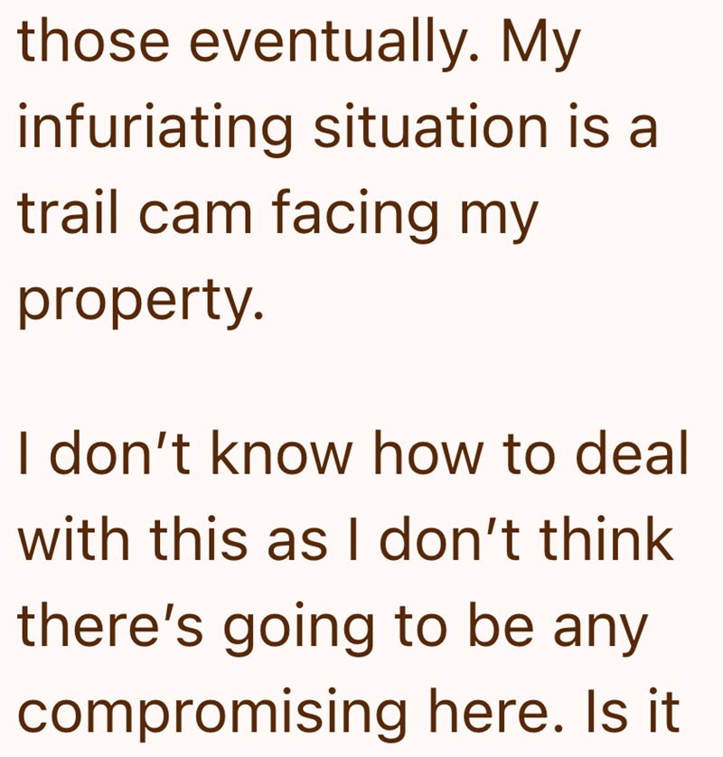 those eventually. My infuriating situation is a trail cam facing my property. I don't know how to deal with this as I don't think there's going to be any compromising here. Is it