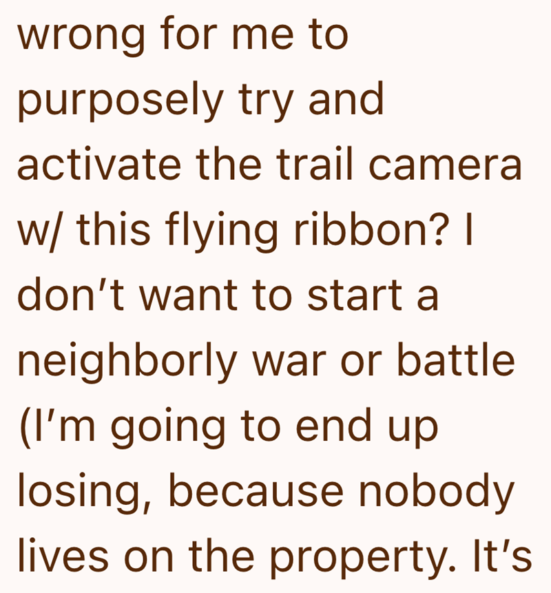 wrong for me to purposely try and activate the trail camera w/ this flying ribbon? I don't want to start a neighborly war or battle (I'm going to end up losing, because nobody lives on the property. It's