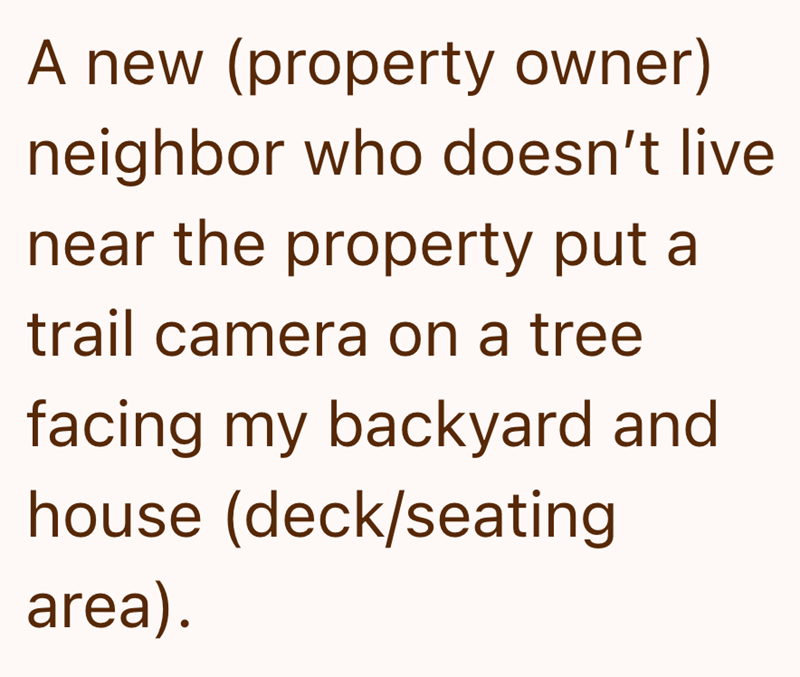 A new (property owner) neighbor who doesn't live near the property put a trail camera on a tree facing my backyard and house (deck/seating area).