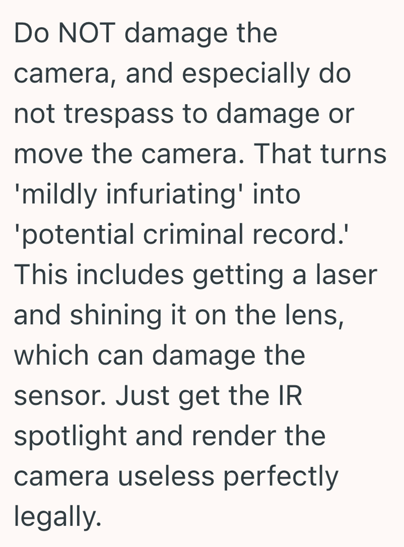 Do NOT damage the camera, and especially do not trespass to damage or move the camera. That turns 'mildly infuriating' into 'potential criminal record.' This includes getting a laser and shining it on the lens, which can damage the sensor. Just get the IR spotlight and render the camera useless perfectly legally.