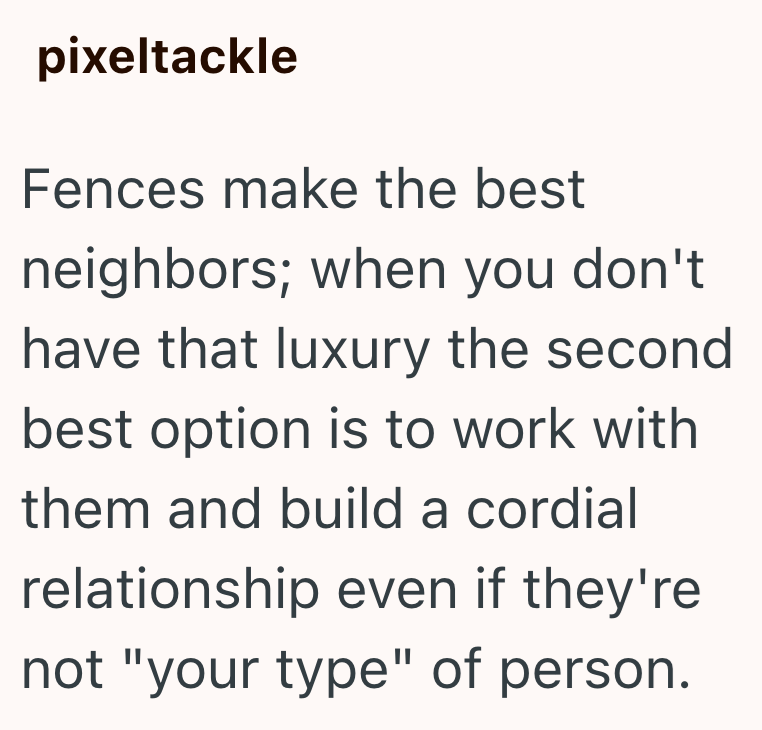 pixeltackle Fences make the best neighbors; when you don't. have that luxury the second best option is to work with them and build a cordial relationship even if they're not "your type" of person.
