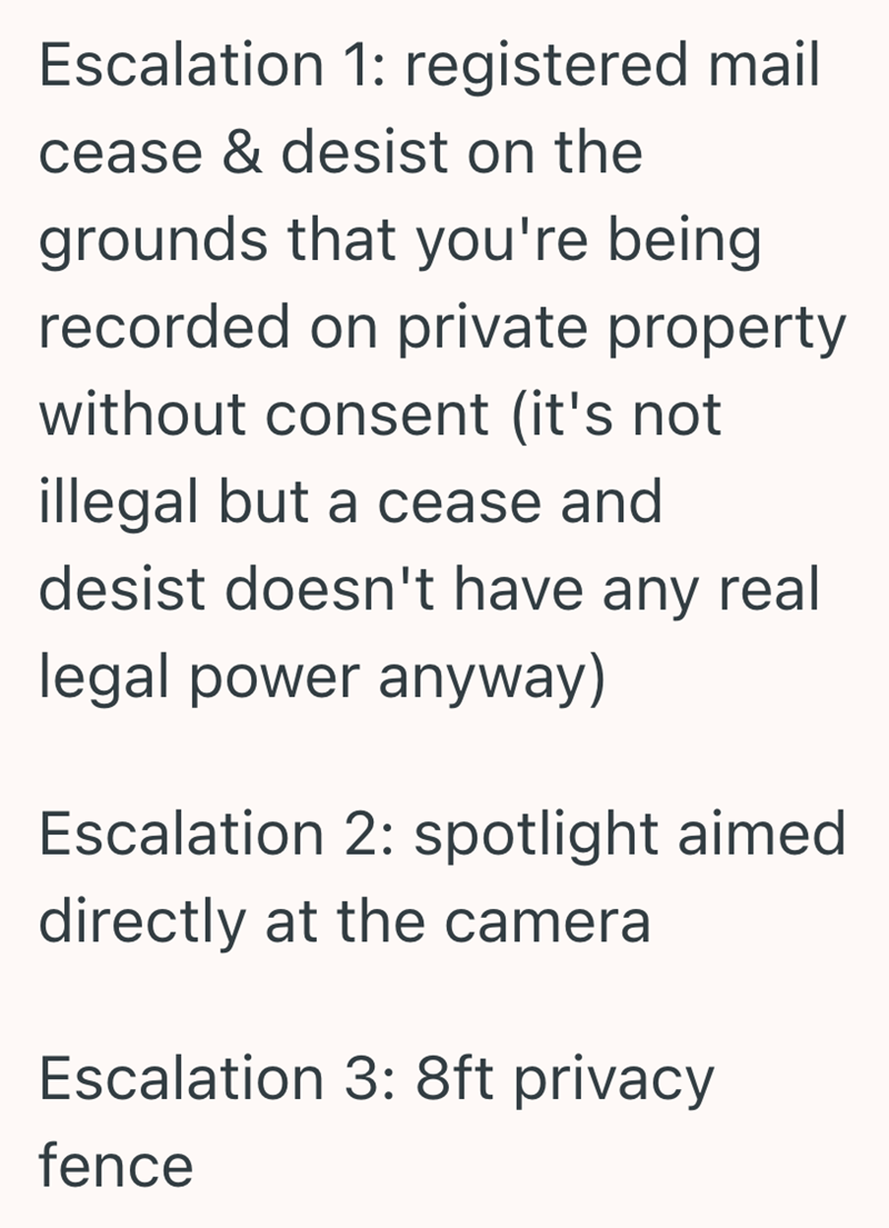 Escalation 1: registered mail cease & desist on the grounds that you're being recorded on private property without consent (it's not illegal but a cease and desist doesn't have any real legal power anyway) Escalation 2: spotlight aimed directly at the camera Escalation 3: 8ft privacy fence