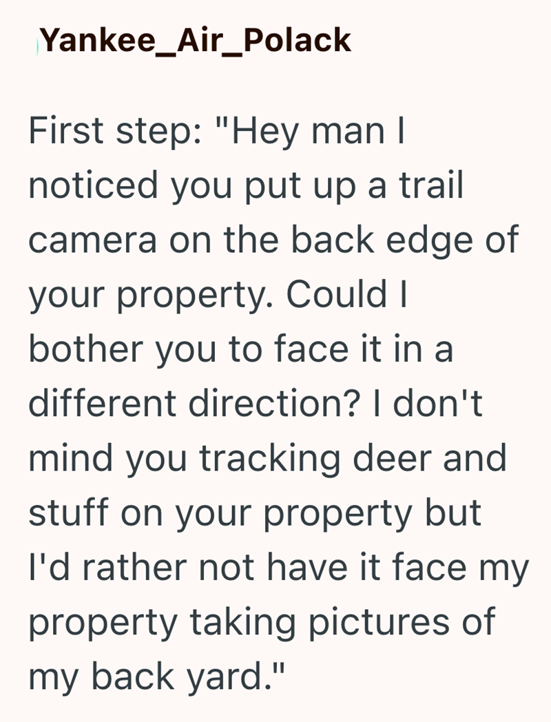Yankee_Air_Polack First step: "Hey man I noticed you put up a trail camera on the back edge of your property. Could I bother you to face it in a different direction? I don't mind you tracking deer and stuff on your property but I'd rather not have it face my property taking pictures of my back yard."