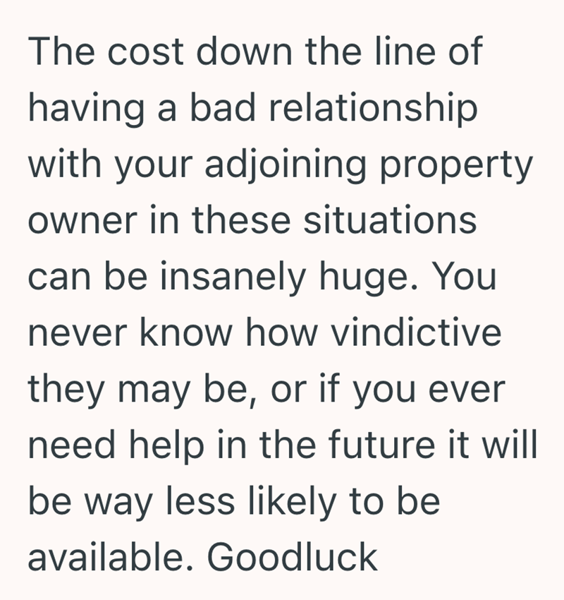 The cost down the line of having a bad relationship with your adjoining property owner in these situations can be insanely huge. You never know how vindictive they may be, or if you ever need help in the future it will be way less likely to be available. Goodluck