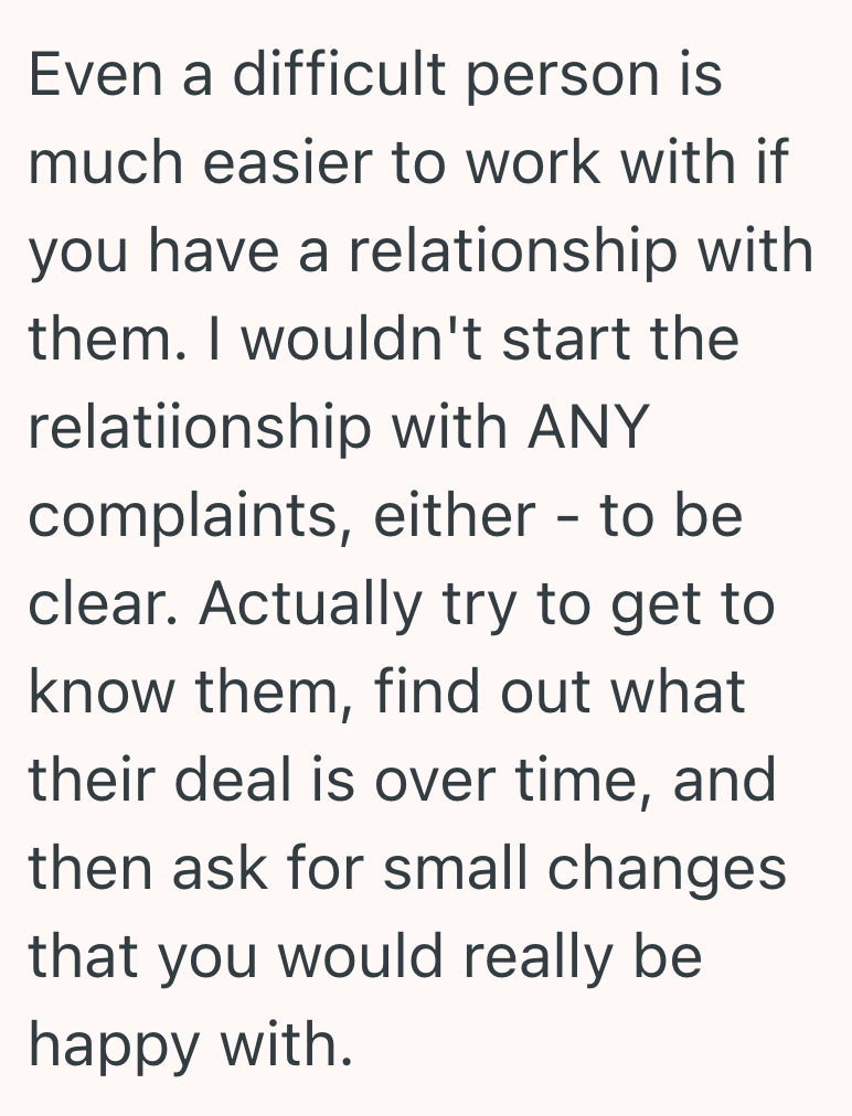 Even a difficult person is much easier to work with if you have a relationship with them. I wouldn't start the relatiionship with ANY complaints, either - to be clear. Actually try to get to know them, find out what their deal is over time, and then ask for small changes that you would really be happy with.