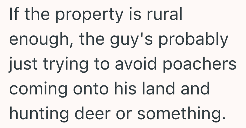 If the property is rural enough, the guy's probably just trying to avoid poachers coming onto his land and hunting deer or something.