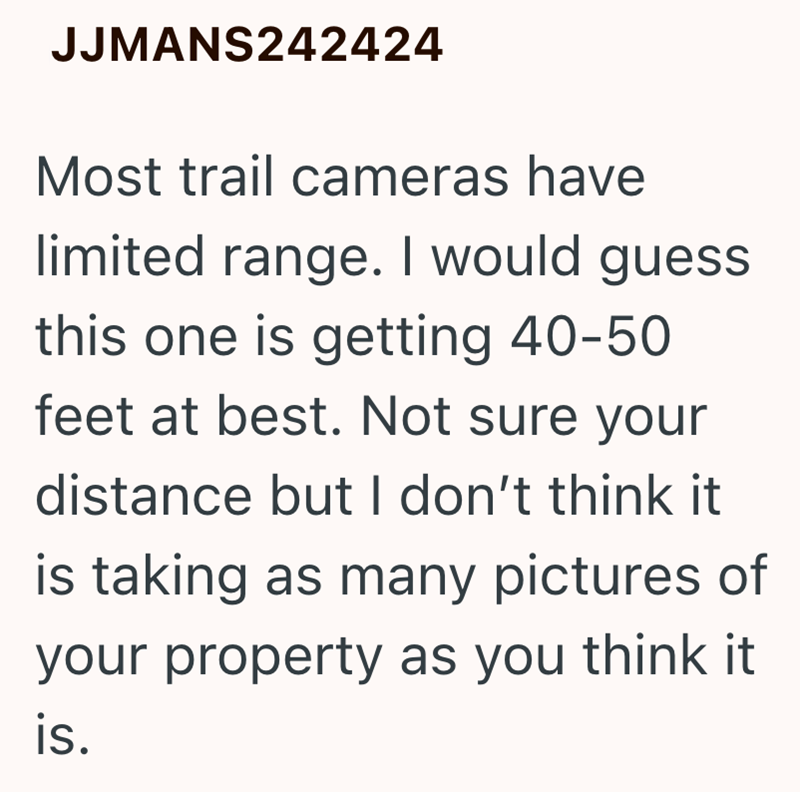 JJMANS242424 Most trail cameras have limited range. I would guess this one is getting 40-50 feet at best. Not sure your distance but I don't think it is taking as many pictures of your property as you think it is.