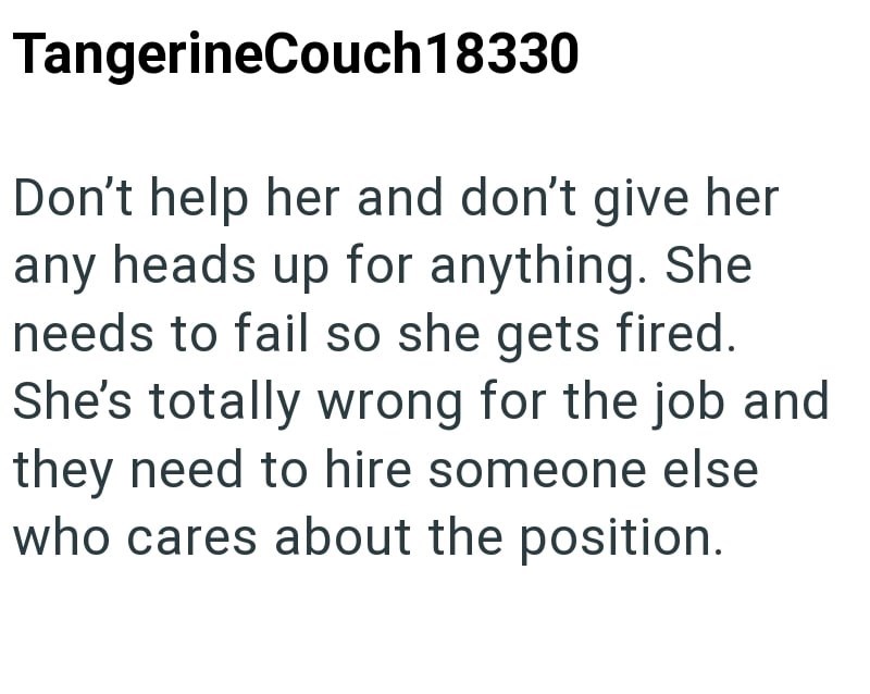 TangerineCouch 18330 Don't help her and don't give her any heads up for anything. She needs to fail so she gets fired. She's totally wrong for the job and they need to hire someone else who cares about the position.