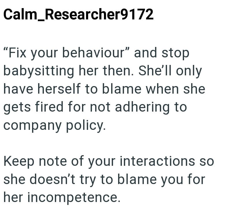 Calm_Researcher9172 "Fix your behaviour" and stop babysitting her then. She'll only have herself to blame when she gets fired for not adhering to company policy. Keep note of your interactions so she doesn't try to blame you for her incompetence.