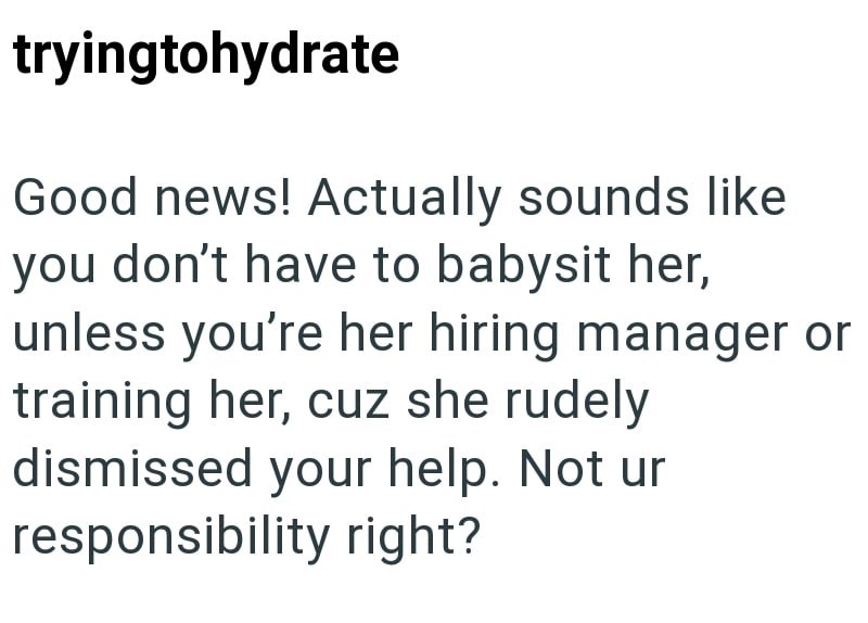tryingtohydrate Good news! Actually sounds like you don't have to babysit her, unless you're her hiring manager or training her, cuz she rudely dismissed your help. Not ur responsibility right?