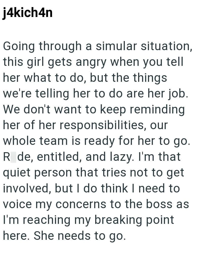 j4kich4n Going through a simular situation, this girl gets angry when you tell her what to do, but the things we're telling her to do are her job. We don't want to keep reminding her of her responsibilities, our whole team is ready for her to go. R de, entitled, and lazy. I'm that quiet person that tries not to get involved, but I do think I need to voice my concerns to the boss as I'm reaching my breaking point here. She needs to go.