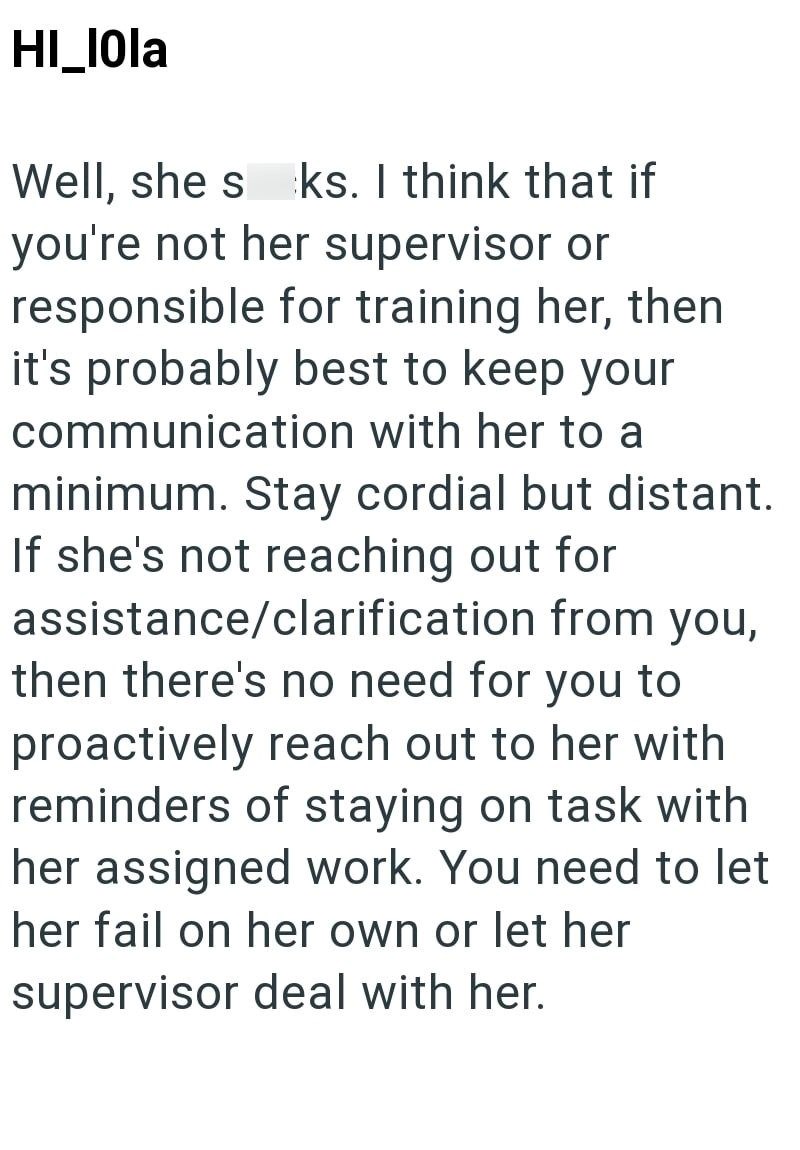 HI_IOla Well, she s ks. I think that if you're not her supervisor or responsible for training her, then it's probably best to keep your communication with her to a minimum. Stay cordial but distant. If she's not reaching out for assistance/clarification from you, then there's no need for you to proactively reach out to her with reminders of staying on task with her assigned work. You need to let her fail on her own or let her supervisor deal with her.