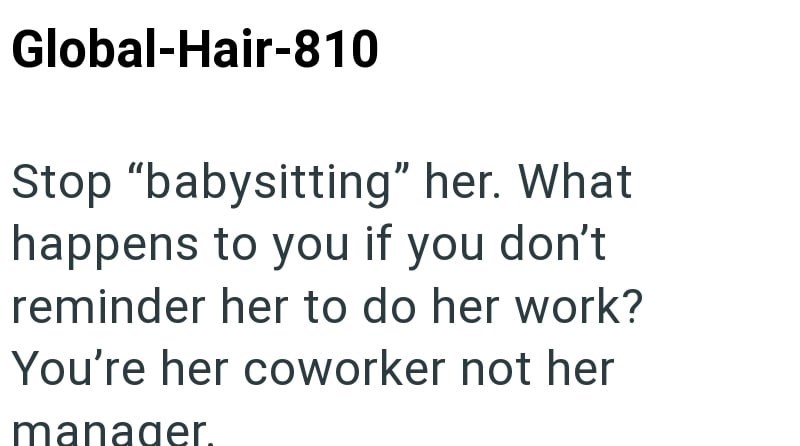 Global-Hair-810 Stop "babysitting" her. What happens to you if you don't reminder her to do her work? You're her coworker not her manager.