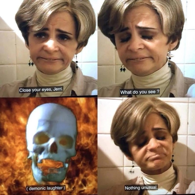 Close your eyes, Jerri. What do you see? demonic laughter) Nothing unusual.