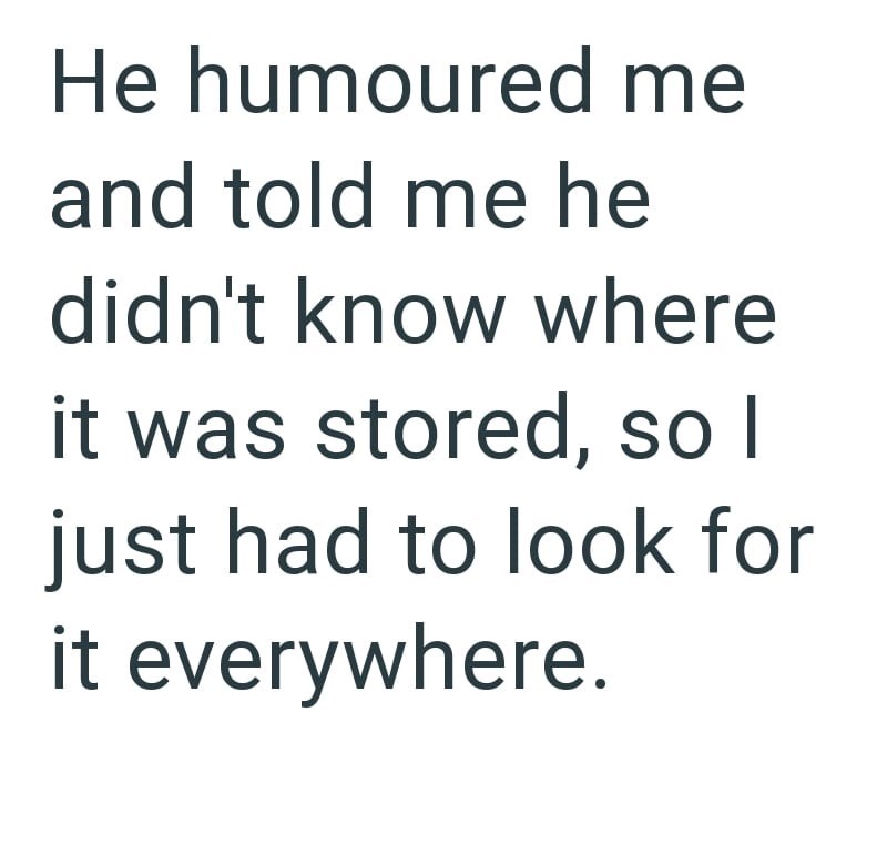 He humoured me and told me he didn't know where it was stored, so I just had to look for it everywhere.