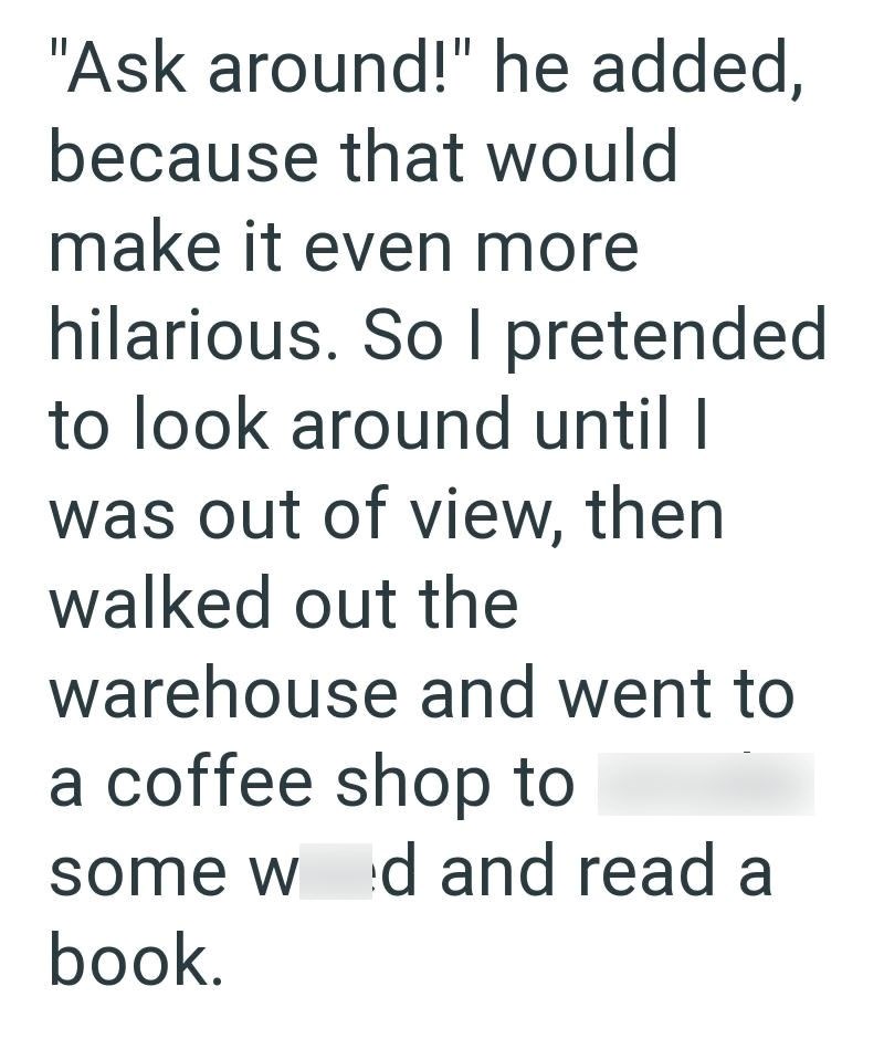 "Ask around!" he added, because that would make it even more hilarious. So I pretended to look around until I was out of view, then walked out the warehouse and went to a coffee shop to some wed and read a book.